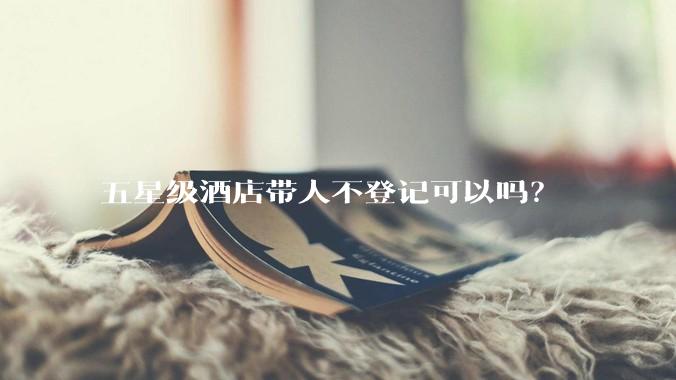 五星级酒店带人不登记可以吗？