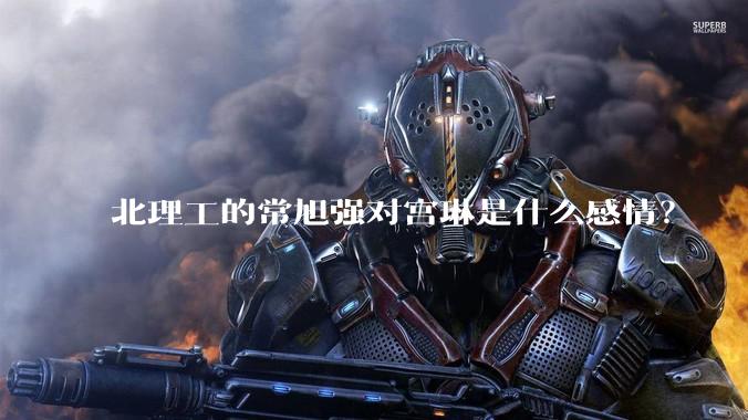 北理工的常旭强对宫琳是什么感情？