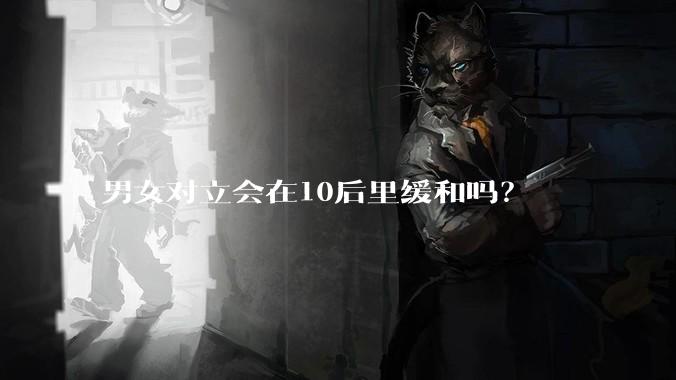 男女对立会在10后里缓和吗？