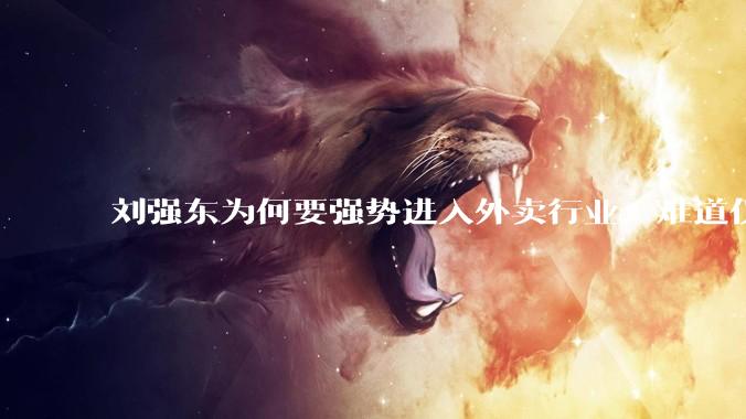 刘强东为何要强势进入外卖行业，难道仅仅是为了与王兴扳手腕吗？这背后还有哪些商业考量？
