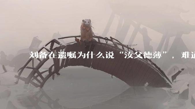 刘备在遗嘱为什么说“汝父德薄”，难道是自己真有不为人知的黑历史？