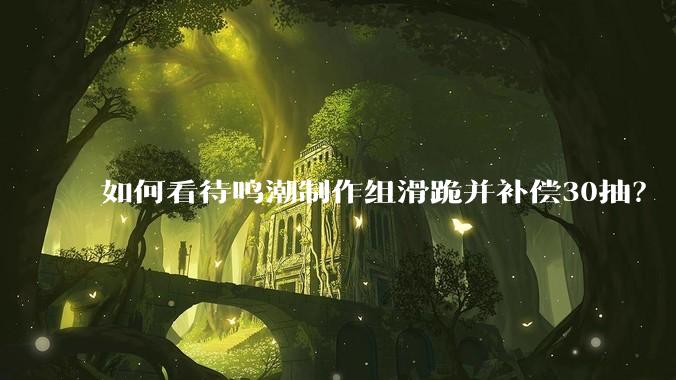 如何看待鸣潮制作组滑跪并补偿30抽？